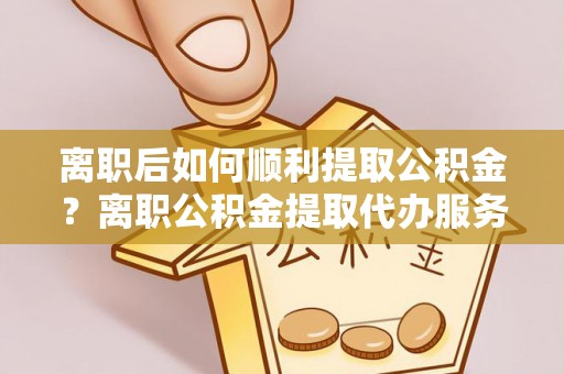黄圃离职后如何顺利提取公积金？离职公积金提取代办服务帮你搞定！