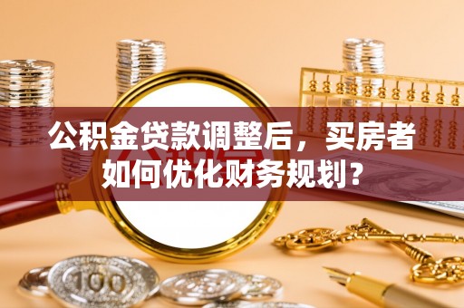 黄圃公积金贷款调整后，买房者如何优化财务规划？