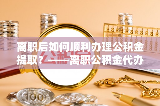 黄圃离职后如何顺利办理公积金提取？——离职公积金代办提取全攻略