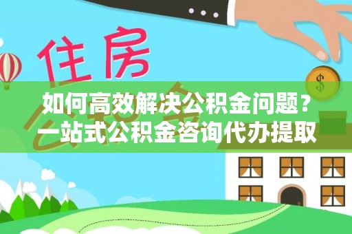 黄圃如何高效解决公积金问题？一站式公积金咨询代办提取服务全解析