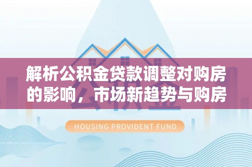 黄圃解析公积金贷款调整对购房的影响，市场新趋势与购房者策略
