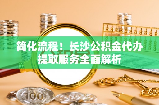 黄圃简化流程！长沙公积金代办提取服务全面解析