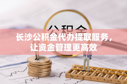 黄圃长沙公积金代办提取服务，让资金管理更高效