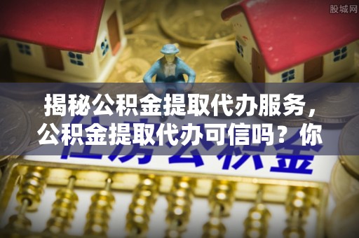 黄圃揭秘公积金提取代办服务，公积金提取代办可信吗？你需要知道的真相